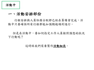 活動中
一、活動安排部份
行程安排與人員任務分配都已經在籌備會完成，活
動中只要確保所有行程都能如預期般順利進行。
但是在活動中，要如何指定工作人員按照預想的狀況
下行動呢？
這時候我們需要製作活動細流。
 