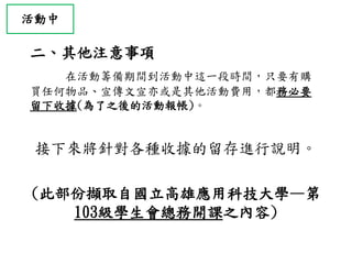 二、其他注意事項
在活動籌備期間到活動中這一段時間，只要有購
買任何物品、宣傳文宣亦或是其他活動費用，都務必要
留下收據(為了之後的活動報帳)。
接下來將針對各種收據的留存進行說明。
(此部份擷取自國立高雄應用科技大學—第
103級學生會總務開課之內容)
活動中
 