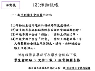 活動後 (3)活動報帳
所有報帳表單都可在學生會網站下載
學生會網站 > 文件下載 > 經費相關表格
(1)活動結束後兩週內於報帳時間完成報帳。
(2)收支報告表與黏貼憑證表皆須用電腦編輯影印。
(3)申報費用中含有「保險」，需附上保險名單。
(4)申報費用中含有「飲食」，需附上用餐名單，每
人每餐補助金額上限為60元，講師、老師補助金
額上限為80元。
一、有用到學生會經費的活動
取自國立高雄應用科技大學—第103級學生會總務開課
 