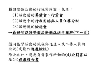 構想整個活動的行程與內容，包括：
(1)活動前的籌備會、行前會
(2)活動中的行程安排與人員任務分配
(3)活動後的檢討會
→最好可以將整個活動概況進行圖解(下一頁)
隨時監督活動的流程與進度以及工作人員的
狀況(定期作進度檢核)
除此之外，還要負責製作活動的(4)企劃書以
及(5)成果報告書
 