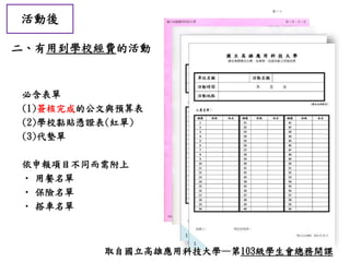 活動後
二、有用到學校經費的活動
必含表單
(1)簽核完成的公文與預算表
(2)學校黏貼憑證表(紅單)
(3)代墊單
依申報項目不同而需附上
• 用餐名單
• 保險名單
• 搭車名單
取自國立高雄應用科技大學—第103級學生會總務開課
 