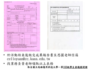 • 於活動結束後繳交成果報告書至思圓老師信箱
celloyuan@cc.kuas.edu.tw
• 找業務負責老師領取以上表格
取自國立高雄應用科技大學—第103級學生會總務開課
 