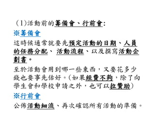 （1)活動前的籌備會、行前會:
※籌備會
這時候通常就要先預定活動的日期、人員
的任務分配、 活動流程、以及撰寫活動企
劃書。
至於活動會用到哪一些東西，又要花多少
錢也要事先估好。(如果經費不夠，除了向
學生會和學校申請之外，也可以拉贊助)
※行前會
公佈活動細流、再次確認所有活動的準備。
 