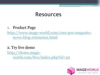 Resources 
1. Product Page 
http://www.mage-world.com/cms-pro-magento-news- 
blog-extension.html 
2. Try live demo 
http://demo.mage-world. 
com/live/index.php?id=50 
