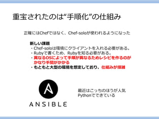 重宝されたのは“手順化”の仕組み 
正確にはChefではなく、Chef-soloが使われるようになった 
新しい課題 
・Chef-soloは環境にクライアントを入れる必要がある。 
・Rubyで書くため、Rubyを知る必要がある。 
・異なるOSによって手順が異なるためレシピを作るのが 
かなり手間がかかる 
・もともと大型の環境を想定しており、仕組みが煩雑 
最近はこっちのほうが人気 
Pythonでできている  
