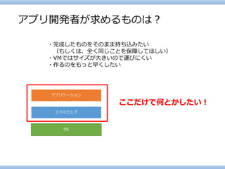 アプリ開発者が求めるものは？ 
・完成したものをそのまま持ち込みたい 
（もしくは、全く同じことを保障してほしい） 
・VMではサイズが大きいので運びにくい 
・作るのをもっと早くしたい 
OS 
ミドルウェア 
アプリケーション 
ここだけで何とかしたい！  