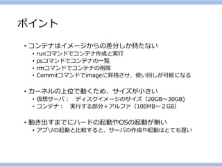 ポイント 
•コンテナはイメージからの差分しか持たない 
•runコマンドでコンテナ作成と実行 
•psコマンドでコンテナの一覧 
•rmコマンドでコンテナの削除 
•Commitコマンドでimageに昇格させ、使い回しが可能になる 
•カーネルの上位で動くため、サイズが小さい 
•仮想サーバ：ディスクイメージのサイズ（20GB～30GB) 
•コンテナ：実行する部分＋アルファ（100MB～２GB） 
•動き出すまでにハードの起動やOSの起動が無い 
•アプリの起動と比較すると、サーバの作成や起動はとても遅い  