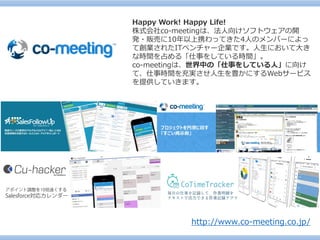 http://www.co-meeting.co.jp/ 
Happy Work! Happy Life! 
株式会社co-meetingは、法人向けソフトウェアの開 発・販売に10年以上携わってきた4人のメンバーによっ て創業されたITベンチャー企業です。人生において大き な時間を占める「仕事をしている時間」。 
co-meetingは、世界中の「仕事をしている人」に向け て、仕事時間を充実させ人生を豊かにするWebサービス を提供していきます。  