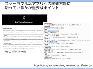 スケーラブルなアプリへの開発方針に 沿っているかが重要なポイント 
http://12factor.net/ 
http://orangain.hatenablog.com/entry/12factor-ja 
•コードベース バージョン管理されている1つのコードベースと複数のデプロイ 
•依存関係 依存関係を明示的に宣言し分離する 
•設定 設定を環境変数に格納する 
•バックエンドサービス バックエンドサービスをアタッチされたリソースとして扱う 
•ビルド、リリース、実行 ビルド、リリース、実行の3つのステージを厳密に分離する 
•プロセス アプリケーションを1つもしくは複数のステートレスなプロセスとして実行する 
•ポートバインディング ポートバインディングを通してサービスを公開する 
•並行性 プロセスモデルによってスケールアウトする 
•廃棄容易性 高速な起動とグレースフルシャットダウンで堅牢性を最大化する 
•開発/本番一致 開発、ステージング、本番環境をできるだけ一致させた状態を保つ 
•ログ ログをイベントストリームとして扱う 
•管理プロセス 管理タスクを1回限りのプロセスとして実行する  