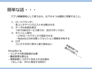 簡単な話・・・ 
アプリ稼働環境として使うなら、以下の４つは個別に用意すること。 
１、ロードバランサー 
各コンテナへリクエストを分散させる 
２、データの永続化部分 
つまりDBはサービス使うか、自分で作っておく 
３、キャッシュ部分 
・L7のロードバランスで固定させる 
・RedisなどのKVS使ってセッション情報を共有する 
４、ログ 
コンテナの中に残すと後で読めない 
それ以外にも 
・コンテナの死活監視が必要 
・構成管理も要るよ 
・環境変数にコネクト先を入れる仕組み 
（もしくは、それに相当する何か）  