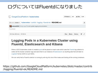 ログについてはFluentdになりました 
https://github.com/GoogleCloudPlatform/kubernetes/blob/master/contrib/logging/fluentd-ek/README.md  