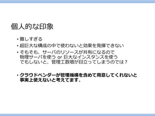 個人的な印象 
•難しすぎる 
•超巨大な構成の中で使わないと効果を発揮できない 
•そもそも、サーバのリソースが共有になるので 物理サーバを使うor 巨大なインスタンスを使う でもしないと、管理工数増が目立ってしまうのでは？ 
•クラウドベンダーが管理機構を含めて用意してくれないと 事実上使えないと考えてます。  