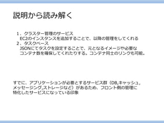 説明から読み解く 
１、クラスター管理のサービス 
EC2のインスタンスを追加することで、以降の管理をしてくれる 
２、タスクベース 
JSONにてタスクを設定することで、元となるイメージや必要な 
コンテナ数を確保してくれたりする。コンテナ同士のリンクも可能。 
すでに、アプリケーションが必要とするサービス群（DB,キャッシュ, 
メッセージング,ストレージなど）があるため、フロント側の管理に 
特化したサービスになっている印象  