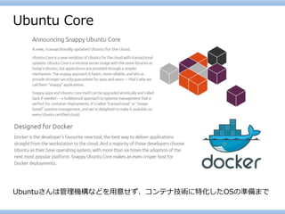 Ubuntu Core 
Ubuntuさんは管理機構などを用意せず、コンテナ技術に特化したOSの準備まで  