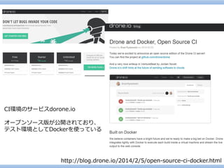 CI環境のサービスdorone.io 
オープンソース版が公開されており、 
テスト環境としてDockerを使っている 
http://blog.drone.io/2014/2/5/open-source-ci-docker.html  