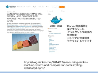 http://blog.docker.com/2014/12/announcing-docker- machine-swarm-and-compose-for-orchestrating- distributed-apps/ 
Docker環境構築を 
楽にするツール 
クラスタリング環境の 
管理機能 
コンテナの管理機構 
を作っているそうです  