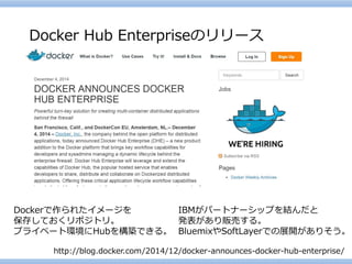 http://blog.docker.com/2014/12/docker-announces-docker-hub-enterprise/ 
DockerHub Enterpriseのリリース 
Dockerで作られたイメージを 
保存しておくリポジトリ。 
プライベート環境にHubを構築できる。 
IBMがパートナーシップを結んだと 
発表があり販売する。 
BluemixやSoftLayerでの展開がありそう。  
