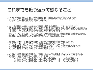これまでを振り返って感じること 
•そもそも管理レイヤーがSPOF(単一障害点)にならないように しないと本番で使える気がしない。 
•もし物理サーバレベルでの障害が起きた場合、これまで以上に 可動部分が被害を受ける。それに耐えられるような構成を組む必要があ るため、かなり大がかりな仕組みが求められる。 
•ホストマシンのカーネルパニックが起きたら、全部影響を受けるので、 結果的には障害リスク箇所が増えていると感じる。 
•管理レイヤーの構成や維持にかかる労力が相当かかるので、 ベンダーからのメニューで補強されないとしんどい。 小規模構成なら、これだけの管理レイヤーにかかる工数のほうが むしろ重荷になりかねないのが現状かと。 
•クラウド環境で使う場合、稼働リソースが課金ポイントになるため 相当リソースをうまく使わないと厳しい。 小さ目サーバを多数、コンテナ少なめ：お金が厳しい 大き目サーバを少数、コンテナ多め：リスクが高い  