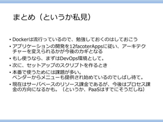 まとめ（というか私見） 
•Dockerは流行っているので、勉強しておくのはしておこう 
•アプリケーションの開発を12facoterAppsに従い、アーキテク チャーを変えられるかが今後のカギとなる 
•もし使うなら、まずはDevOps環境として。 
•次に、セットアップのスクリプトを作るとき 
•本番で使うためには課題が多い。 ベンダーからメニューも提供され始めているのでしばし待て。 
•現在はサーバベースのリソース課金であるが、今後はプロセス課 金の方向になるかも。（というか、PaaSはすでにそうだしね）  
