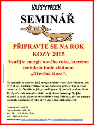 www.akademiestesti.webs.com 
PŘIPRAVTE SE NA ROK KOZY 2015 
Využijte energie nového roku, kterému tentokrát bude vládnout „Dřevěná Koza“. 
Na semináři se dozvíte, jaké energie budou v roce 2015 vládnout. Jak ovlivní vaši kariéru, vztahy, rodinu, bohatství, přátele, budoucnost, domov a cíle. Naučíte se jak je využít pro svůj osobní i profesní život. 
Každý účastník semináře obdrží svůj vlastní Astrotyp. Na jeho základě se naučí plánovat své aktivity v roce 2015 tak, aby mu energie pomohly dosáhnout svých cílů ve všech životních oblastech. 
Omezený počet míst: 20 
Cena semináře: 1.800,-Kč 
Kdy: 24.1. 2015, 10:00 –17:00 
Kde: Lidická 6, Praha 5SEMINÁŘAkademie štěstí: www.akademiestesti.webs.com, blog: www.akademiestesti.wordpress.com  