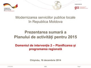 Page 1
Modernizarea serviciilor publice locale
în Republica Moldova
XXX21/01/2015
Prezentarea sumară a
Planului de activități pentru 2015
Domeniul de intervenție 2 – Planificarea și
programarea regională
Chișinău, 16 decembrie 2014
Implementat de
 