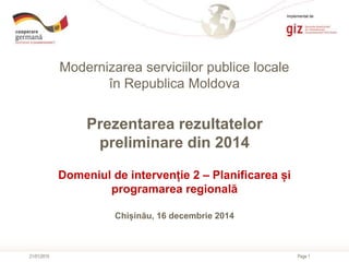 Page 1
Modernizarea serviciilor publice locale
în Republica Moldova
21/01/2015
Prezentarea rezultatelor
preliminare din 2014
Domeniul de intervenție 2 – Planificarea și
programarea regională
Chișinău, 16 decembrie 2014
Implementat de
 