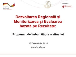 Page 1
Propuneri de îmbunătățire a situației
16 Decembrie, 2014
Locația: Oscar
Dezvoltarea Regională și
Monitorizarea și Evaluarea
bazată pe Rezultate:
Implemented by
 