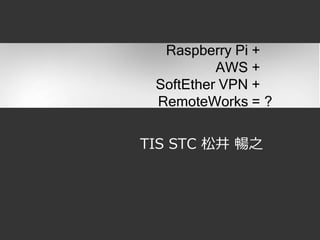 TIS STC 松井 暢之
Raspberry Pi +
AWS +
SoftEther VPN +
RemoteWorks = ?
 