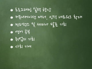 프로그래밍 실력 향상 
커뮤니케이션 매너, 인적 네트워크 확대 
컨퍼런스 및 세미나 발표 기회 
영어 공부 
취업의 기회 
사회 기여 
 