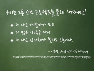 우리는 오픈 소스 프로젝트를 통해 ‘어쩌면’ 
더 나은 개발자가 되고 
더 많은 사람을 만나 
더 나은 인격체가 될지도 모릅니다. 
- 이희승, Author of Netty 
https://speakerdeck.com/trustin/sae-opeun-soseu-peurojegteu-sijaghagi 
 