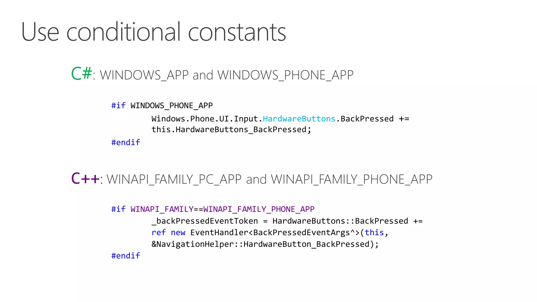 C# 
#if WINDOWS_PHONE_APP 
Windows.Phone.UI.Input.HardwareButtons.BackPressed += 
this.HardwareButtons_BackPressed; 
#endif 
C++ 
#if WINAPI_FAMILY==WINAPI_FAMILY_PHONE_APP 
_backPressedEventToken = HardwareButtons::BackPressed += 
ref new EventHandler<BackPressedEventArgs^>(this, 
&NavigationHelper::HardwareButton_BackPressed); 
#endif 
 