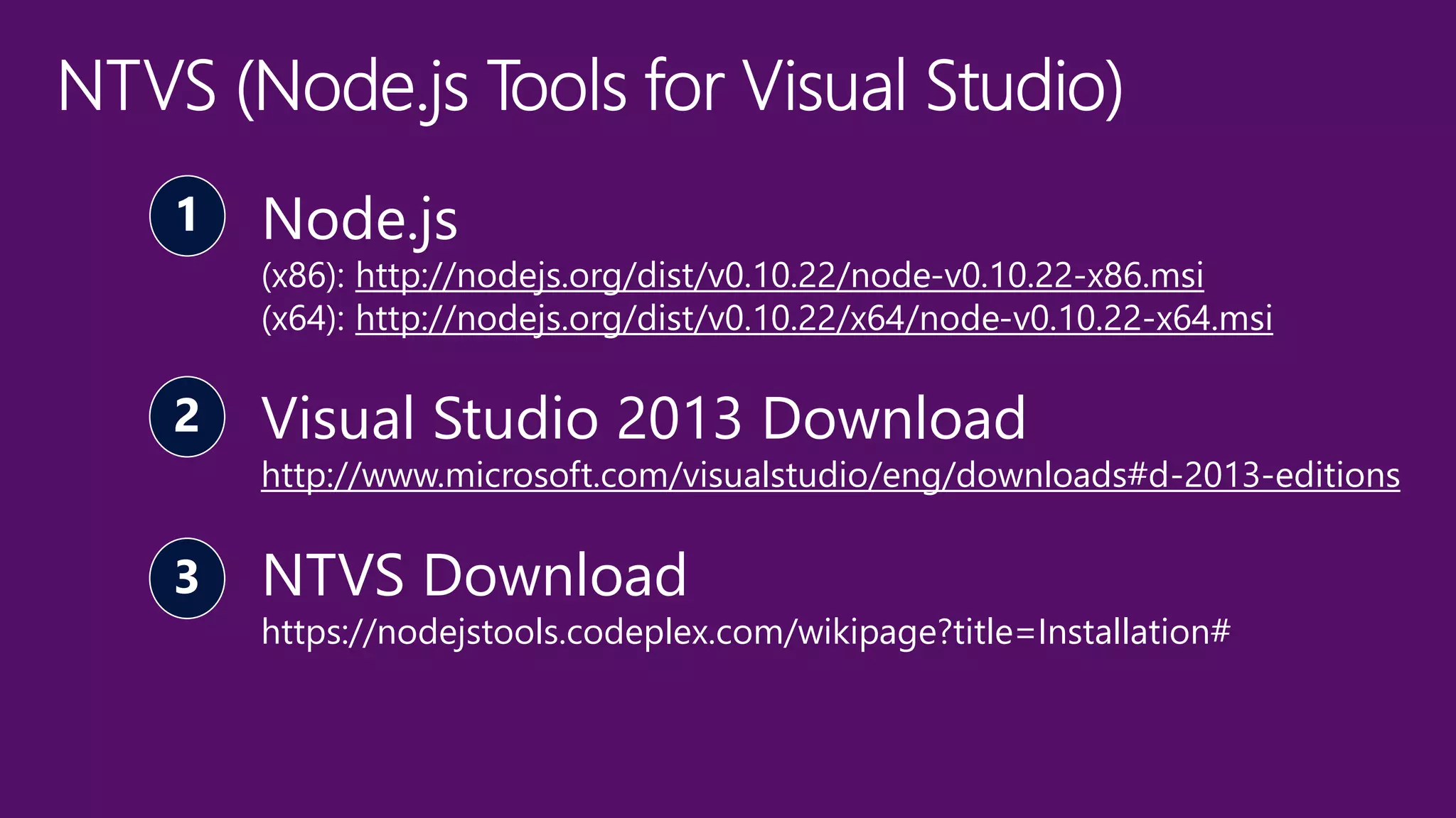 Node.js 
(x86): http://nodejs.org/dist/v0.10.22/node-v0.10.22-x86.msi 
(x64): http://nodejs.org/dist/v0.10.22/x64/node-v0.10.22-x64.msi 
Visual Studio 2013 Download 
http://www.microsoft.com/visualstudio/eng/downloads#d-2013-editions 
NTVS Download 
https://nodejstools.codeplex.com/wikipage?title=Installation# 
 