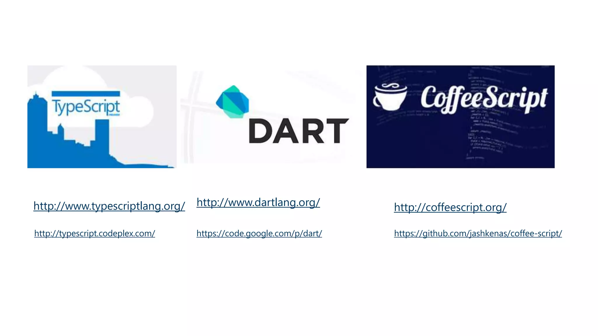 TypeScript, DART, & CoffeeScript 
Micorsoft / Open Source Google / Open Source Jeremy Ashkenas / Open Source 
http://www.typescriptlang.org/ http://www.dartlang.org/ http://coffeescript.org/ 
Open Source 
http://typescript.codeplex.com/ 
Open Source 
https://code.google.com/p/dart/ 
Open Source 
https://github.com/jashkenas/coffee-script/ 
 