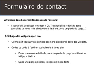 Formulaire de contact
Affichage des disponibilités issues de l’extranet
• Il vous suffit de glisser le widget « CMT disponibilité » dans la zone
souhaitée de votre mini site (colonne latérale, zone de pieds de page…)
Affichage des widgets open pro
• Connectez-vous à votre compte open pro et copier le code des widgets.
• Collez ce code à l’endroit souhaité dans votre site
• Dans une colonne latérale, zone de pieds de page en utilisant le
widget « texte »
• Dans une page en collant le code en mode texte
 