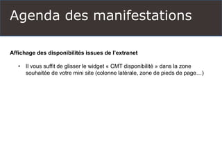 Agenda des manifestations
Affichage des disponibilités issues de l’extranet
• Il vous suffit de glisser le widget « CMT disponibilité » dans la zone
souhaitée de votre mini site (colonne latérale, zone de pieds de page…)
 