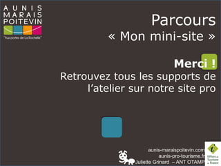 aunis-maraispoitevin.com
aunis-pro-tourisme.fr
Juliette Grinard – ANT OTAMP
Parcours
« Mon mini-site »
Merci !
Retrouvez tous les supports de
l’atelier sur notre site pro
 