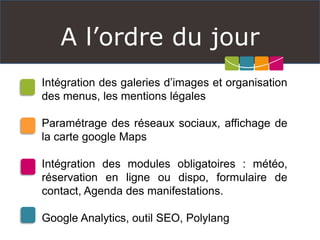 A l’ordre du jour
Intégration des galeries d’images et organisation
des menus, les mentions légales
Paramétrage des réseaux sociaux, affichage de
la carte google Maps
Intégration des modules obligatoires : météo,
réservation en ligne ou dispo, formulaire de
contact, Agenda des manifestations.
Google Analytics, outil SEO, Polylang
 