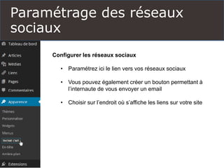 Paramétrage des réseaux
sociaux
Configurer les réseaux sociaux
• Paramétrez ici le lien vers vos réseaux sociaux
• Vous pouvez également créer un bouton permettant à
l’internaute de vous envoyer un email
• Choisir sur l’endroit où s’affiche les liens sur votre site
 