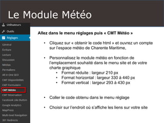 Le Module Météo
Allez dans le menu réglages puis « CMT Météo »
• Cliquez sur « obtenir le code html » et ouvrez un compte
sur l’espace météo de Charente Maritime,
• Personnalisez le module météo en fonction de
l’emplacement souhaité dans le menu site et de votre
charte graphique
• Format réduite : largeur 210 px
• Format horizontal : largeur 330 à 440 px
• Format vertical : largeur 293 à 430 px
• Coller le code obtenu dans le menu réglage
• Choisir sur l’endroit où s’affiche les liens sur votre site
 