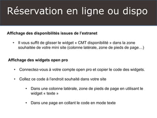Réservation en ligne ou dispo
Affichage des disponibilités issues de l’extranet
• Il vous suffit de glisser le widget « CMT disponibilité » dans la zone
souhaitée de votre mini site (colonne latérale, zone de pieds de page…)
Affichage des widgets open pro
• Connectez-vous à votre compte open pro et copier le code des widgets.
• Collez ce code à l’endroit souhaité dans votre site
• Dans une colonne latérale, zone de pieds de page en utilisant le
widget « texte »
• Dans une page en collant le code en mode texte
 