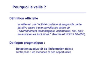 Pourquoi la veille ?
Définition officielle
la veille est une "activité continue et en grande partie
itérative visant à une surveillance active de
l’environnement technologique, commercial, etc., pour
en anticiper les évolutions " (Norme AFNOR X 50–053).
De façon pragmatique :
Détection au plus tôt de l’information utile à
l’entreprise : les menaces et des opportunités
 