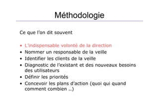Méthodologie
Ce que l’on dit souvent
• L’indispensable volonté de la direction
• Nommer un responsable de la veille
• Identifier les clients de la veille
• Diagnostic de l’existant et des nouveaux besoins
des utilisateurs
• Définir les priorités
• Concevoir les plans d’action (quoi qui quand
comment combien ..)
 