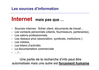 Les sources d’information
Internet mais pas que …
- Sources internes : fichier client, documents de travail ..
- Les contacts personnels (clients, fournisseurs, partenaires),
- Les salons professionnels,
- Les réseaux pros (association, syndicats, institutions )
- Les médias,
- Les bilans d’activités
- La documentation commerciale
- …/…
Une partie de la recherche d’info peut être
automatisée mais une autre est forcement humaine
 