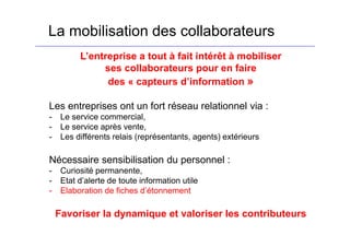 La mobilisation des collaborateurs
L’entreprise a tout à fait intérêt à mobiliser
ses collaborateurs pour en faire
des « capteurs d’information »
Les entreprises ont un fort réseau relationnel via :
- Le service commercial,
- Le service après vente,
- Les différents relais (représentants, agents) extérieurs
Nécessaire sensibilisation du personnel :
- Curiosité permanente,
- Etat d’alerte de toute information utile
- Elaboration de fiches d’étonnement
Favoriser la dynamique et valoriser les contributeurs
 