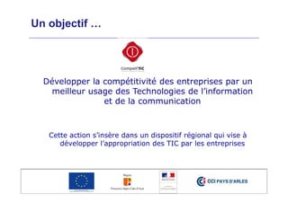 Un objectif …
Développer la compétitivité des entreprises par un
meilleur usage des Technologies de l’information
et de la communication
Cette action s’insère dans un dispositif régional qui vise à
développer l’appropriation des TIC par les entreprises
 