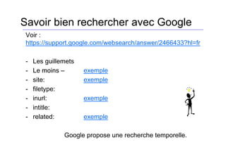 Voir :
https://support.google.com/websearch/answer/2466433?hl=fr
- Les guillemets
- Le moins – exemple
- site: exemple
- filetype:
- inurl: exemple
- intitle:
- related: exemple
Google propose une recherche temporelle.
Savoir bien rechercher avec Google
 