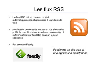 Les flux RSS
• Un flux RSS est un contenu produit
automatiquement à chaque mise à jour d’un site
web
• plus besoin de consulter un par un vos sites webs
préférés pour être informé de leurs nouveautés : il
suffit d'insérer leur flux RSS dans un lecteur
spécialisé
• Par exemple Feedly
Feedly est un site web et
une application smartphone
 