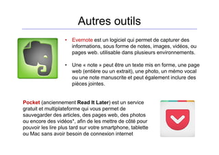 Autres outils
• Evernote est un logiciel qui permet de capturer des
informations, sous forme de notes, images, vidéos, ou
pages web. utilisable dans plusieurs environnements.
• Une « note » peut être un texte mis en forme, une page
web (entière ou un extrait), une photo, un mémo vocal
ou une note manuscrite et peut également inclure des
pièces jointes.
Pocket (anciennement Read It Later) est un service
gratuit et multiplateforme qui vous permet de
sauvegarder des articles, des pages web, des photos
ou encore des vidéos*, afin de les mettre de côté pour
pouvoir les lire plus tard sur votre smartphone, tablette
ou Mac sans avoir besoin de connexion internet
 