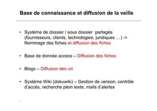 Base de connaissance et diffusion de la veille
• Système de dossier / sous dossier partagés
(fournisseurs, clients, technologies, juridiques …) ->
Nommage des fiches et diffusion des fiches
• Base de donnée access – Diffusion des fiches
• Blogs – Diffusion des url
• Système Wiki (dokuwiki) – Gestion de version, contrôle
d’accès, recherche plein texte, mails d’alertes
.
 