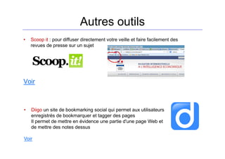 Autres outils
• Scoop it : pour diffuser directement votre veille et faire facilement des
revues de presse sur un sujet
Voir
• Diigo un site de bookmarking social qui permet aux utilisateurs
enregistrés de bookmarquer et tagger des pages
Il permet de mettre en évidence une partie d'une page Web et
de mettre des notes dessus
Voir
 